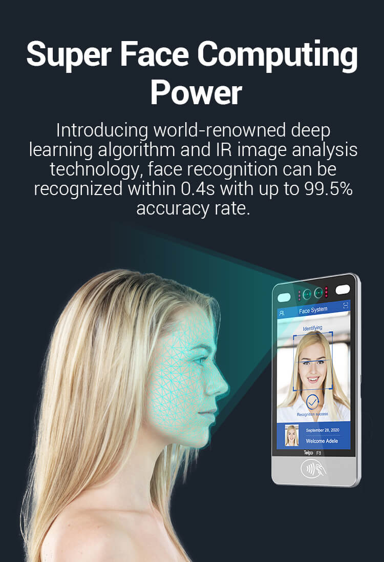 Super Face Computing Power Introducing world-renowned deep learning algorithm and IR image analysis technology, face recognition can be recognized within 0.4s with up to 99.5% accuracy rate.